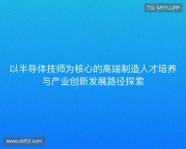 以半导体技师为核心的高端制造人才培养与产业创新发展路径探索